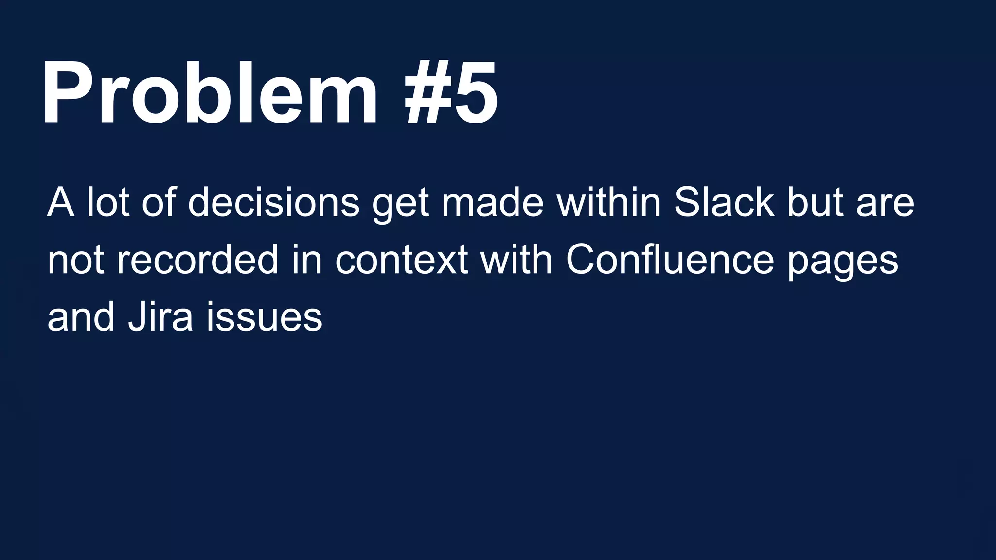 Problem #5
A lot of decisions get made within Slack but are
not recorded in context with Confluence pages
and Jira issues
 