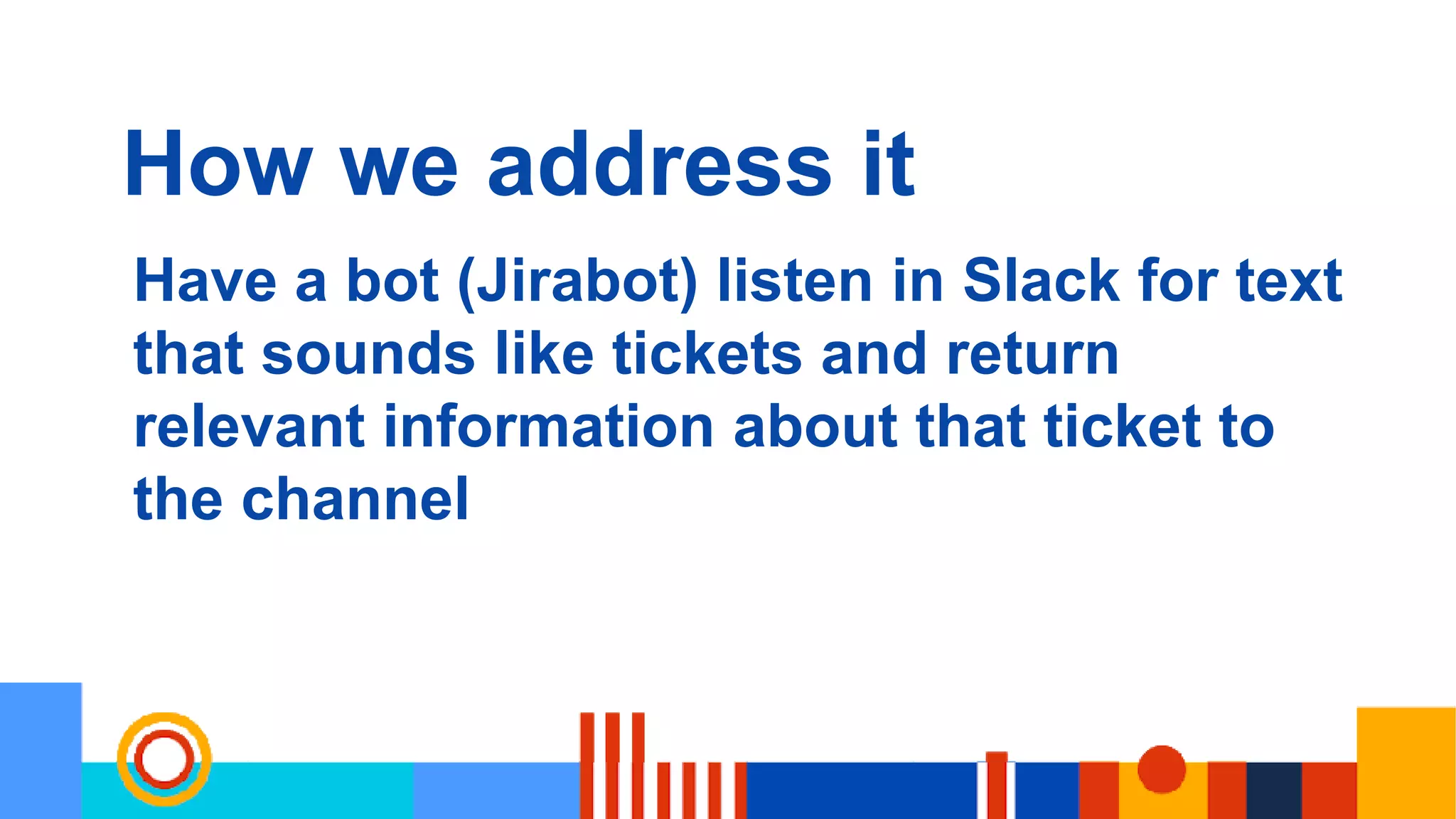 How we address it
Have a bot (Jirabot) listen in Slack for text
that sounds like tickets and return
relevant information about that ticket to
the channel
 