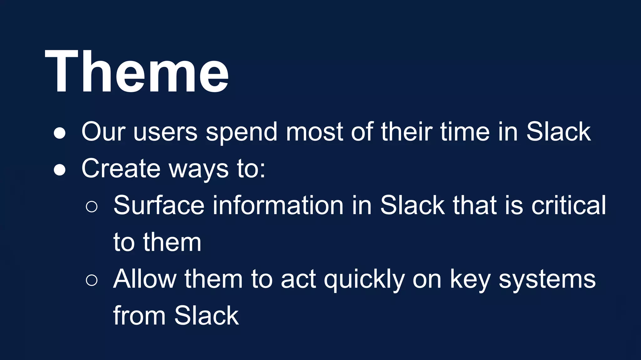 Theme
● Our users spend most of their time in Slack
● Create ways to:
○ Surface information in Slack that is critical
to them
○ Allow them to act quickly on key systems
from Slack
 