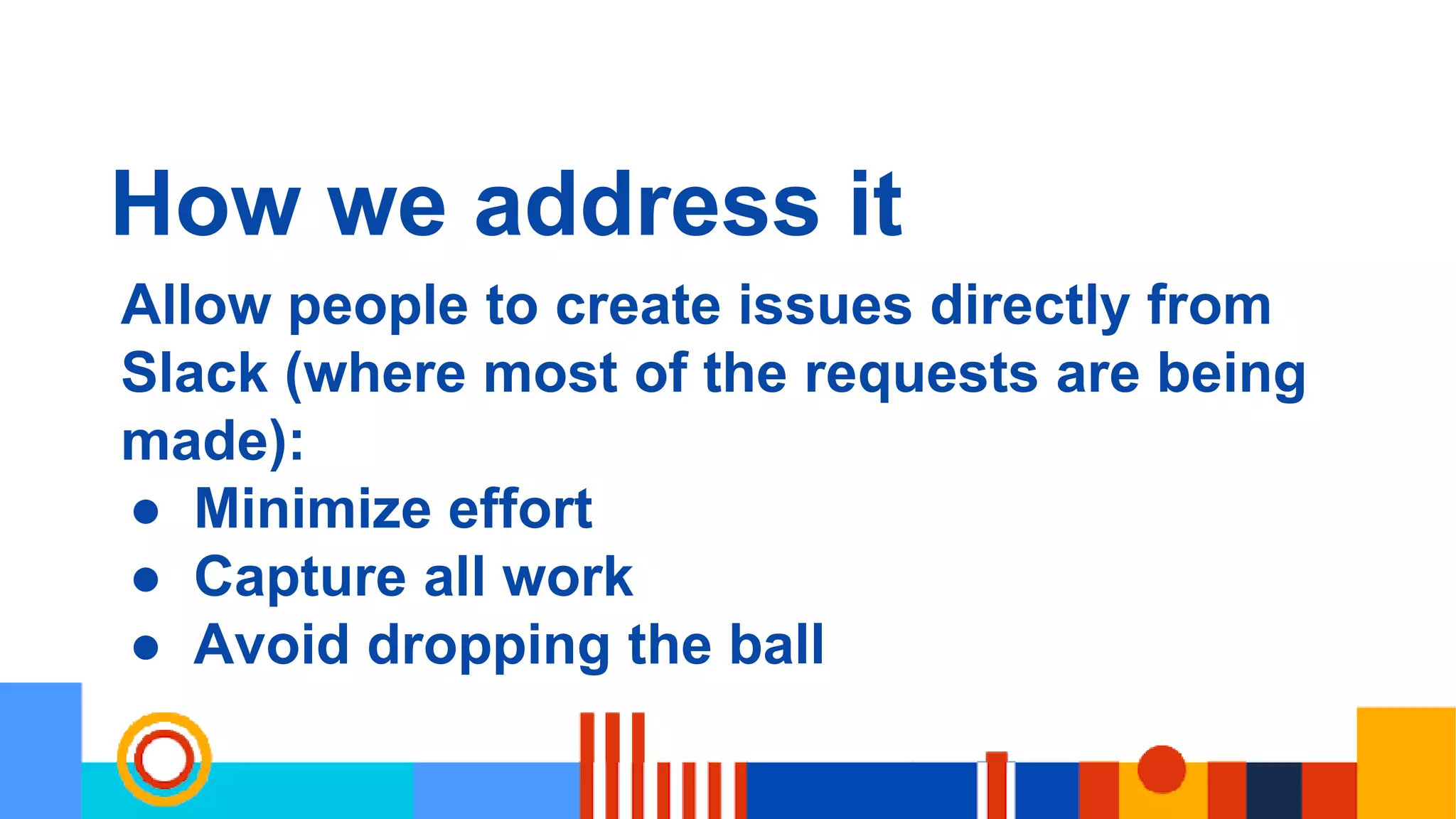 How we address it
Allow people to create issues directly from
Slack (where most of the requests are being
made):
● Minimize effort
● Capture all work
● Avoid dropping the ball
 