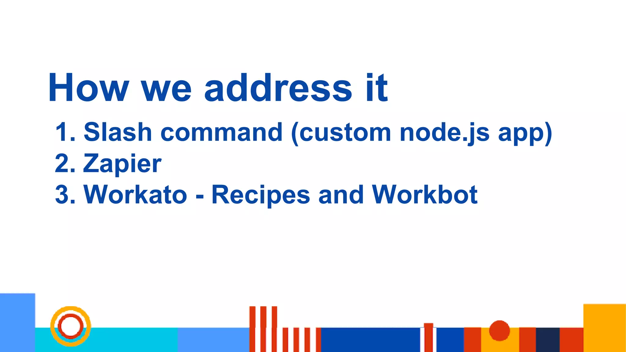How we address it
1. Slash command (custom node.js app)
2. Zapier
3. Workato - Recipes and Workbot
 