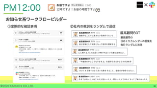 ©2020 KAKUICHI CO.,LTD.
PM12:00
10
お知らせ系ワークフロービルダー
①定期的な確認事項 ②社内の教訓をランダムで送信
最高顧問BOT
最高顧問の
日めくりカレンダーの言葉を
毎日ランダムに送信
 