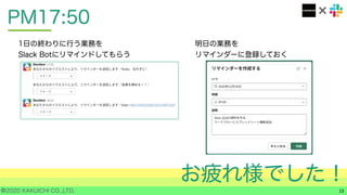 ©2020 KAKUICHI CO.,LTD.
PM17:50
13
1日の終わりに行う業務を
Slack Botにリマインドしてもらう
明日の業務を
リマインダーに登録しておく
お疲れ様でした！
 