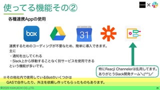 ©2020 KAKUICHI CO.,LTD.
使ってる機能その②
15
各種連携Appの使用
特にReacji Channelerは乱用してます。
ありがとうSlack開発チーム＼(^^)／
連携するためのコーディングが不要なため、簡単に導入できます。
主に
・通知を出してくれる
・Slack上から移動することなく別サービスを使用できる
という機能が多いです。
※その他社内で使用しているBotのいくつかは
GASで自作したり、外注を依頼し作ってもらったものもあります。
 