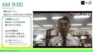 ©2020 KAKUICHI CO.,LTD.
AM 9:00
7
朝礼スタート！
Slackコールでみんなとつながる
※部署によって、
SlackコールとZoomを
使い分けています。
Zoomの場合は
ワークフローを使って
URLを共有しています！
 