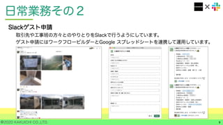 ©2020 KAKUICHI CO.,LTD.
日常業務その２
9
Slackゲスト申請
取引先や工事班の方々とのやりとりをSlackで行うようにしています。
ゲスト申請にはワークフロービルダーとGoogle スプレッドシートを連携して運用しています。
 