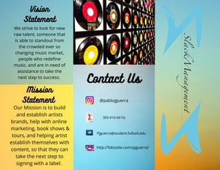 Vision
Statement
Contact Us
@pablojguerra
305-916-0615)
Pjguerra@student.fullsail.edu
http://fsbizsite.com/pjguerra/
We strive to look for new
raw talent, someone that
is able to standout from
the crowded ever so
changing music market,
people who redefine
music, and are in need of
assistance to take the
next step to success.
Mission
Statement
Our Mission is to build
and establish artists
brands, help with online
marketing, book shows &
tours, and helping artist
establish themselves with
content, so that they can
take the next step to
signing with a label.
 