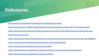 References
https://www.crunchbase.com/organization/slack#section-overview
https://techcrunch.com/2018/05/08/slack-hits-8-million-daily-active-users-with-3-million-paid-users/
https://www.cnbc.com/2019/01/15/slack-prepares-to-go-public-with-plenty-of-cash-on-hand-report.html
https://slack.com/pricing
https://medium.com/swlh/how-slack-became-a-5-billion-business-by-making-work-less-boring-f78bdad685c8
https://techvibes.com/2015/09/25/a-brief-history-of-slack-2015-09-25
https://www.chanty.com/blog/hangouts-chat-vs-slack/
https://www.getapp.com/collaboration-software/a/slack/compare/workplace-by-facebook/
https://www.chanty.com/blog/slack-vs-microsoft-teams/
 