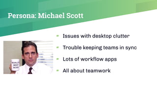 Persona: Michael Scott
▰ Issues with desktop clutter
▰ Trouble keeping teams in sync
▰ Lots of workﬂow apps
▰ All about teamwork
 