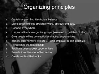 Organizing Principles
         Organizing                      principles

1.    Contain anger | find ideological balance
2.    Make action choices straightforward, obvious and easy
3.    Connect everywhere
4.    Use social tools to organize groups (We used to call them „cells‟)
5.    Give people offline connection and action opportunities
6.    Identify local network leaders . . . And empower to self-organize
7.    Personalize the relationship
8.    Facilitate peer-to-peer opportunities
9.    Provide incentives for offline action
10.   Create content that rocks
 