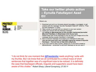 “I do not think for one moment that @PresidentAz reads anything I write with
my thumbs. But I do know that we all contributed to a critical mass of short
sentences that together was of a significant size to be noticed. It is definitely
the case that Azerbaijani officials, linguists and supporters would have been
aware of this chatter.” Robert Sharp, Liberal Conspiracy, 27.05.11
 
