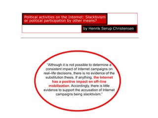 “Although it is not possible to determine a
 consistent impact of Internet campaigns on
real–life decisions, there is no evidence of the
 substitution thesis. If anything, the Internet
      has a positive impact on off–line
   mobilization. Accordingly, there is little
evidence to support the accusation of Internet
         campaigns being slacktivism.”
 