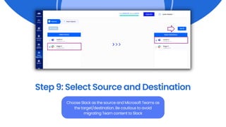 Step 9: Select Source and Destination
Choose Slack as the source and Microsoft Teams as
the target/destination. Be cautious to avoid
migrating Team content to Slack
 