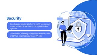 Security
CloudFuze’s migration platform is highly secure and
trusted by major enterprises and U.S. government
agencies
Slack content, including Workspaces, channels, users,
and DMs, is migrated securely via API calls
 
