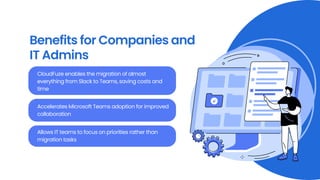 Benefits for Companies and
IT Admins
CloudFuze enables the migration of almost
everything from Slack to Teams, saving costs and
time
Accelerates Microsoft Teams adoption for improved
collaboration
Allows IT teams to focus on priorities rather than
migration tasks
 