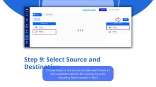 Step 9: Select Source and
Destination
Choose Slack as the source and Microsoft Teams as
the target/destination. Be cautious to avoid
migrating Team content to Slack
 
