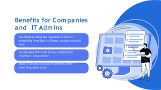 Benefits for Com panies
and IT Adm ins
CloudFuze enables the migration of almost
everything from Slack to Teams, saving costs and
time
Accelerates Microsoft Teams adoption for
improved collaboration
Allows IT teams to focus on priorities rather
than migration tasks
 