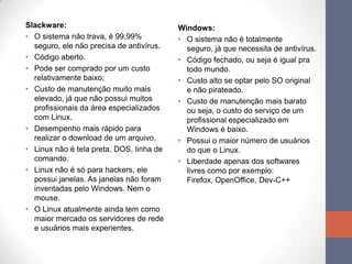 Slackware:
• O sistema não trava, é 99,99%
seguro, ele não precisa de antivírus.
• Código aberto.
• Pode ser comprado por um custo
relativamente baixo;
• Custo de manutenção muito mais
elevado, já que não possui muitos
profissionais da área especializados
com Linux.
• Desempenho mais rápido para
realizar o download de um arquivo.
• Linux não é tela preta, DOS, linha de
comando.
• Linux não é só para hackers, ele
possui janelas. As janelas não foram
inventadas pelo Windows. Nem o
mouse.
• O Linux atualmente ainda tem como
maior mercado os servidores de rede
e usuários mais experientes.
Windows:
• O sistema não é totalmente
seguro, já que necessita de antivírus.
• Código fechado, ou seja é igual pra
todo mundo.
• Custo alto se optar pelo SO original
e não pirateado.
• Custo de manutenção mais barato
ou seja, o custo do serviço de um
profissional especializado em
Windows é baixo.
• Possui o maior número de usuários
do que o Linux.
• Liberdade apenas dos softwares
livres como por exemplo:
Firefox, OpenOffice, Dev-C++
 