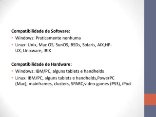 Compatibilidade de Software:
• Windows: Praticamente nenhuma
• Linux: Unix, Mac OS, SunOS, BSDs, Solaris, AIX,HP-
UX, Unixware, IRIX
Compatibilidade de Hardware:
• Windows: IBM/PC, alguns tablets e handhelds
• Linux: IBM/PC, alguns tablets e handhelds,PowerPC
(Mac), mainframes, clusters, SPARC,video-games (PS3), iPod
 
