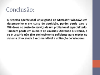 Conclusão:
O sistema operacional Linux ganha do Microsoft Windows em
desempenho e em custo de aquisição, porém perde para o
Windows no custo do serviço de um profissional especializado.
Também perde em número de usuários utilizando o sistema, e
se o usuário não têm conhecimento suficiente para mexer no
sistema Linux ainda é recomendável a utilização do Windows.
 