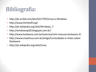 Bibliografia:
• http://pt.scribd.com/doc/6217707/Linux-e-Windows
• http://www.htmlstaff.org/
• http://pt.wikipedia.org/wiki/Windows_7
• http://windowsxp20.blogspot.com.br/
• http://www.hardware.com.br/tutoriais/mini-manual-slackware-2/
• http://www.vivaolinux.com.br/artigo/Curiosidades-e-mitos-sobre-
Slackware
• http://pt.wikipedia.org/wiki/Linux
 