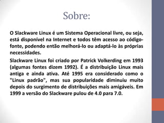 Sobre:
O Slackware Linux é um Sistema Operacional livre, ou seja,
está disponível na Internet e todos têm acesso ao código-
fonte, podendo então melhorá-lo ou adaptá-lo às próprias
necessidades.
Slackware Linux foi criado por Patrick Volkerding em 1993
(algumas fontes dizem 1992). É a distribuição Linux mais
antiga e ainda ativa. Até 1995 era considerado como o
"Linux padrão", mas sua popularidade diminuiu muito
depois do surgimento de distribuições mais amigáveis. Em
1999 a versão do Slackware pulou de 4.0 para 7.0.
 