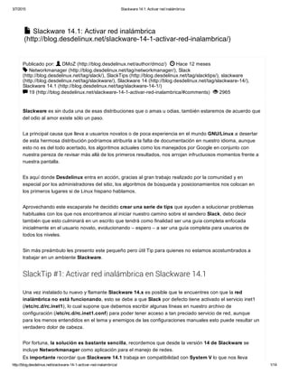 3/7/2015 Slackware 14.1: Activar red inalámbrica
http://blog.desdelinux.net/slackware­14­1­activar­red­inalambrica/ 1/14
 Slackware 14.1: Activar red inalámbrica
(http://blog.desdelinux.net/slackware­14­1­activar­red­inalambrica/)

Publicado por:   DMoZ (http://blog.desdelinux.net/author/dmoz/)    Hace 12 meses
 Networkmanager (http://blog.desdelinux.net/tag/networkmanager/), Slack
(http://blog.desdelinux.net/tag/slack/), SlackTips (http://blog.desdelinux.net/tag/slacktips/), slackware
(http://blog.desdelinux.net/tag/slackware/), Slackware 14 (http://blog.desdelinux.net/tag/slackware­14/),
Slackware 14.1 (http://blog.desdelinux.net/tag/slackware­14­1/)
 19 (http://blog.desdelinux.net/slackware­14­1­activar­red­inalambrica/#comments)    2965
Slackware es sin duda una de esas distribuciones que o amas u odias, también estaremos de acuerdo que
del odio al amor existe sólo un paso.
La principal causa que lleva a usuarios novatos o de poca experiencia en el mundo GNU/Linux a desertar
de esta hermosa distribución podríamos atribuirla a la falta de documentación en nuestro idioma, aunque
esto no es del todo acertado, los algoritmos actuales como los manejados por Google en conjunto con
nuestra pereza de revisar más allá de los primeros resultados, nos arrojan infructuosos momentos frente a
nuestra pantalla.
Es aquí donde Desdelinux entra en acción, gracias al gran trabajo realizado por la comunidad y en
especial por los administradores del sitio, los algoritmos de búsqueda y posicionamientos nos colocan en
los primeros lugares si de Linux hispano hablamos.
Aprovechando este escaparate he decidido crear una serie de tips que ayuden a solucionar problemas
habituales con los que nos encontramos al iniciar nuestro camino sobre el sendero Slack, debo decir
también que esto culminará en un escrito que tendrá como finalidad ser una guía completa enfocada
inicialmente en el usuario novato, evolucionando – espero – a ser una guía completa para usuarios de
todos los niveles.
Sin más preámbulo les presento este pequeño pero útil Tip para quienes no estamos acostumbrados a
trabajar en un ambiente Slackware.
SlackTip #1: Activar red inalámbrica en Slackware 14.1
Una vez instalado tu nuevo y flamante Slackware 14.x es posible que te encuentres con que la red
inalámbrica no está funcionando, esto se debe a que Slack por defecto tiene activado el servicio inet1
(/etc/rc.d/rc.inet1), lo cual supone que debemos escribir algunas líneas en nuestro archivo de
configuración (/etc/rc.d/rc.inet1.conf) para poder tener acceso a tan preciado servicio de red, aunque 
para los menos entendidos en el tema y enemigos de las configuraciones manuales esto puede resultar un
verdadero dolor de cabeza.
Por fortuna, la solución es bastante sencilla, recordemos que desde la versión 14 de Slackware se
incluye Networkmanager como aplicación para el manejo de redes.
Es importante recordar que Slackware 14.1 trabaja en compatibilidad con System V lo que nos lleva
 

 
 