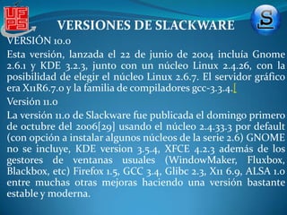 VERSIONES DE SLACKWAREVersión 8.0 El 1 de julio de 2001 fue anunciada la versión 8.0.Los entornos de escritorio que poseía eran KDE 2.1.1, (donde utilizaba la biblioteca Qt 2.3.1) y Gnome 1.4. El núcleo que traía era Linux 2.2.19 así como el entonces novedoso Linux 2.4.5, este último soportaba el sistema de archivos ReiserFS y DRI para XFree86, dándole un soporte 3D de aceleración gráfica. Por otro lado, contaba con la biblioteca estándar de C desarrollada por GNU glibc-2.2.3, el servidor gráfico XFree86 4.1.0, la familia de compiladores de GNU gcc-2.95.3, y una amplia variedad de paquetes para aplicaciones de Gnome y KDE.