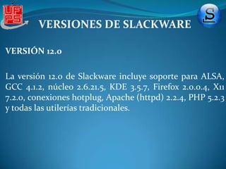 VERSIONES DE SLACKWAREVERSIÓN 9.0 Esta versión llega en 2003, cumpliendo así Slackware diez años. La característica más sobresaliente de esta versión fue la utilización del compilador GCC 3.2.2. Además incluye Gnome 2.2 y KDE 3.1. El núcleo 2.4.20 soportaba mayor cantidad de hardware y le daba soporte al DRI de XFree86 (Direct Rendering Interface) útil para el hardware gráfico 3D en Linux. Otras características relevantes eran:XFree86 4.3.0 