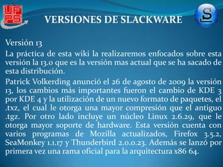 VERSIONES DE SLACKWAREESP Ghostscript version 7.05.6, CUPS con soporte para impresoras HP Inkjet y Gimp-Print para impresoras Canon y Epson. servidor web Apache 1.3.27 con DSO , SSL, y PHP. pcmcia-cs-3.2.4 Nuevas herramientas de desarrollo: Perl 5.8.0, Python 2.2.2 y las herramientas gráficas Qt designer, KDevelop y Glade. Actualizaciones de los programas de manejo de paquetes navegadores: Netscape Communicator 7.02, Konqueror 3.1 y Mozilla 1.3. Una versión mejorada de ZipSlack. 