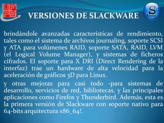 VERSIONES DE SLACKWAREVERSIÓN 10.0 Esta versión, lanzada el 22 de junio de 2004 incluía Gnome 2.6.1 y KDE 3.2.3, junto con un núcleo Linux 2.4.26, con la posibilidad de elegir el núcleo Linux 2.6.7. El servidor gráfico era X11R6.7.0 y la familia de compiladores gcc-3.3.4.[Versión 11.0 La versión 11.0 de Slackware fue publicada el domingo primero de octubre del 2006[29] usando el núcleo 2.4.33.3 por default (con opción a instalar algunos núcleos de la serie 2.6) GNOME no se incluye, KDE version 3.5.4, XFCE 4.2.3 además de los gestores de ventanas usuales (WindowMaker, Fluxbox, Blackbox, etc) Firefox 1.5, GCC 3.4, Glibc 2.3, X11 6.9, ALSA 1.0 entre muchas otras mejoras haciendo una versión bastante estable y moderna.