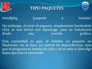 TIPO DISTRIBUCIÓNSlackware es una distribución de tipo liveDVD, ya que puede ejecutarse desde éste sin necesidad de instalarlo en el disco duro de una computadora, para lo cual usa la memoria RAM como disco duro virtual y el propio medio como sistema de archivos. Slackware Linux proporciona tanto a usuario nuevos como experimentados, un sistema totalmente equipado, listo para ser utilizado como estación de escritorio, o como equipo Servidor. Servidores web, ftp o de correos se encuentran disponibles dentro de Slackware, así como los entornos de escritorio mas populares. Los usuarios que deseen utilizar Slackware para desarrollar o compilar software adicional, cuentan además con una completa gama de herramientas de desarrollo, editores y actualizadas librerías.