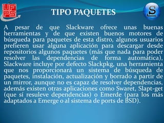 TIPO PAQUETESEsta distro no dispone de repositorios, al menos oficiales, sin embargo, la gran presencia de paquetes para esta distro y la gama de formatos que maneja hacen que el trabajo de encontrar paquetes no sea difícil. Slackware trabaja con los formatos .tgz, .tlz, .tbz o el nuevo formato incluido en esta versión, los .txz. Al ser el formato .txz una novedad de esta versión vamos a hablar de él, su compresión se basa en el formato XZ, un formato con un ratio de compresión muy alto, en parte gracias a que se basa en LZMA, el cual ofrece muchísima compresión y una velocidad de desempaquetado rápida a la vez, para los que no tengan mucha idea en lo que a compresión se refiere, debéis saber que LZMA es la base del formato 7zip, que muchos usáis y del cual seguro que sabéis cuánto es capaz de comprimir . 