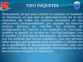 TIPO PAQUETESEl formato XZ ofrece, de media, 3 veces más compresión que bzip2 con una calidad y velocidad de descompresión similar a la de gzip, es decir, una maravilla que mejorará un poco más esta fantástica distribución (cosas como ésta nos demuestran que, a pesar de ser la distro más antigua que sigue en desarrollo, sigue innovando. En cuanto a la instalación de paquetes, al tenerlos en nuestro sistema (una buena fuente donde buscarlos es packages.slackware.it), los podemos instalar usando pkgtool (con interfaz NCURSES) o simplemente usando installpkg, ejecutando este comando en consola: 