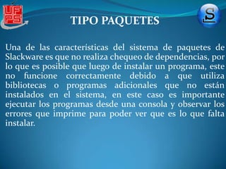 TIPO PAQUETESinstallpkg [paquete a instalar] Sin embargo, al tener el paquete, simplemente haciéndole click se nos abrirá con Kpackage, para su instalación desde una interfaz gráfica. Una curiosidad es que, al instalar un paquete en Slackware, no se hace un rastreo de dependencias, sino que el programa se instala sin más y no se sabe si falta algo hasta que éste es ejecutado.
