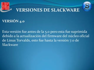 REQUISITOS DEL HARDWARE PARA LA INSTALACIONVERSIONES DE SLACKWARESlackware ha sido desarrollado principalmente para correr en plataformas x86 con arquitecturas PC, y a partir de la versión 13 para x86 64, también en 2009 se oficializó una versión oficial para arquitecturas ARM. Aunque anteriormente ya habido algunos no oficiales para arquitecturas DEC Alpha y SPARC. En el 2005.Slackware  a tenido una serie de  versiones en si han sido 13, pero de algunas de ellas se han creado variaciones como la 2.1 , 2.2 , 2.3  no ondaremos en estas especificaciones en si daremos algunos aspectos importantes de  las versiones  como tal.