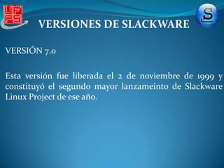 VERSIONES DE SLACKWAREVERSIÓN 1.0 Incluye una serie de discos A (Software similar a la seria A, B y C de SLS) (13 discos flexibles) y una serie X para el sistema gráfico X (11 discos flexibles):Serie A:Poseía el núcleo Linux .99pl11 Alpha (compilado con libc 4.4.1 y g++ 2.4.5), un paquete para redes (NET-2), GNU gcc, g++, y Objective-C en las versiones 2.4.5, controladores para sonido, TCL. Serie X: XFree-86 versión 1.3. 
