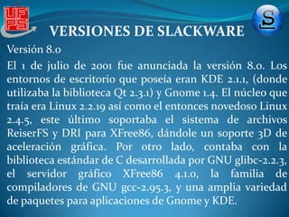 VERSIONES DE SLACKWAREVERSIÓN 2.0 Lanzada el 2 de julio de 1994,[esta versión incluyó dos versiones del núcleo de LinusTorvalsprecompilados de la versión 1.0.9 y seis de la versión 1.1.18. También traía XFree86 2.1.1; varios discos de booteo para elegir la instalación según el tipo de hardware, aplicaciones para el modo gráfico X como gnuplot, xpaint, étc; y varais herramientas de GNU, como el editor Emacs 19.25.