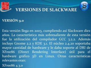 VERSIONES DE SLACKWAREVERSIÓN 4.0 Esta versión fue antes de la 5.0 pero esta fue suprimida debido a la actualización del firmware del núcleo oficial de LinusTorvalds, esto fue hasta la versión 7.0 de Slackware