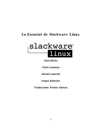 Lo Esencial de Slackware Linux




             Alan Hicks


            Chris Lumens


           David Cantrell


           Logan Johnson


      Traducción: Nestor Alonso




                  1
 