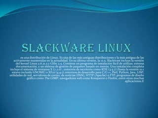 es una distribución de Linux. Es una de las más antiguas distribuciones y la más antigua de las
   activamente mantenidas en la actualidad. En su última versión, la 12.0, Slackware incluye la versión
     del kernel Linux 2.6.21.5 y Glibc 2.5. Contiene un programa de instalación fácil de utilizar, extensa
     documentación, y un sistema de gestión de paquetes basado en menús. Una instalación completa
incluye el sistema de ventanas X (7.2.0) ; entornos de escritorio como KDE (3.5.7) (hasta la versión 10.1
 estuvo incluido GNOME) o XFce (4.4.1); entornos de desarrollo para C/C++, Perl, Python, Java, LISP;
utilidades de red, servidores de correo, de noticias (INN), HTTP (Apache) o FTP; programas de diseño
              gráfico como The GIMP; navegadores web como Konqueror o Firefox, entre otras muchas
                                                                                          aplicaciones.E
 