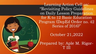 Learning Action Cell on:
“Revisiting Policy Guidelines
on Daily Lesson Preparation
for K to 12 Basic Education
Program (DepEd Order no. 42
Series of 2016)”
October 21,2022
Prepared by: Aple M. Rigor-
T III
 