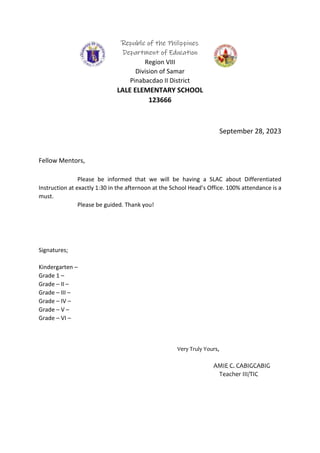 Republic of the Philippines
Department of Education
Region VIII
Division of Samar
Pinabacdao II District
LALE ELEMENTARY SCHOOL
123666
September 28, 2023
Fellow Mentors,
Please be informed that we will be having a SLAC about Differentiated
Instruction at exactly 1:30 in the afternoon at the School Head’s Office. 100% attendance is a
must.
Please be guided. Thank you!
Signatures;
Kindergarten –
Grade 1 –
Grade – II –
Grade – III –
Grade – IV –
Grade – V –
Grade – VI –
Very Truly Yours,
AMIE C. CABIGCABIG
Teacher III/TIC
 