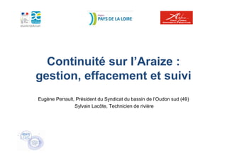 Continuité sur l’Araize :
gestion, effacement et suivi
Eugène Perrault, Président du Syndicat du bassin de l’Oudon sud (49)
                Sylvain Lacôte, Technicien de rivière
 