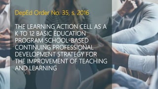 DepEd Order No. 35, s. 2016
THE LEARNING ACTION CELL AS A
K TO 12 BASIC EDUCATION
PROGRAM SCHOOL-BASED
CONTINUING PROFESSIONAL
DEVELOPMENT STRATEGY FOR
THE IMPROVEMENT OF TEACHING
AND LEARNING
 