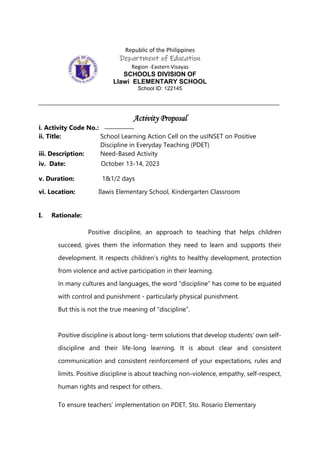 Republic of the Philippines
Department of Education
Region -Eastern Visayas
SCHOOLS DIVISION OF
Llawi ELEMENTARY SCHOOL
School ID: 122145
Activity Proposal
i. Activity Code No.:
ii. Title: School Learning Action Cell on the usINSET on Positive
Discipline in Everyday Teaching (PDET)
iii. Description: Need-Based Activity
iv. Date: October 13-14, 2023
v. Duration: 1&1/2 days
vi. Location: Ilawis Elementary School, Kindergarten Classroom
I. Rationale:
Positive discipline, an approach to teaching that helps children
succeed, gives them the information they need to learn and supports their
development. It respects children’s rights to healthy development, protection
from violence and active participation in their learning.
In many cultures and languages, the word “discipline” has come to be equated
with control and punishment - particularly physical punishment.
But this is not the true meaning of “discipline”.
Positive discipline is about long- term solutions that develop students’ own self-
discipline and their life-long learning. It is about clear and consistent
communication and consistent reinforcement of your expectations, rules and
limits. Positive discipline is about teaching non-violence, empathy, self-respect,
human rights and respect for others.
To ensure teachers’ implementation on PDET, Sto. Rosario Elementary
 