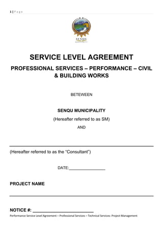1 | P a g e
Performance Service Level Agreement – Professional Services – Technical Services: Project Management
SERVICE LEVEL AGREEMENT
PROFESSIONAL SERVICES – PERFORMANCE – CIVIL
& BUILDING WORKS
BETEWEEN
SENQU MUNICIPALITY
(Hereafter referred to as SM)
AND
(Hereafter referred to as the “Consultant”)
DATE:_________________
PROJECT NAME
NOTICE #: _________________________
 
