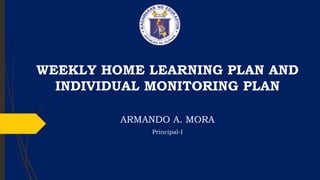 WEEKLY HOME LEARNING PLAN AND
INDIVIDUAL MONITORING PLAN
ARMANDO A. MORA
Principal-I
 
