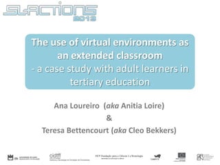 The use of virtual environments as
an extended classroom
- a case study with adult learners in
tertiary education
Ana Loureiro (aka Anitia Loire)
&
Teresa Bettencourt (aka Cleo Bekkers)

 