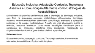 Educação Inclusiva: Adaptação Curricular, Tecnologia
Assistiva e Comunicação Alternativa como Estratégias de
Acessibilidade
Discutiremos as práticas fundamentais para a promoção da educação inclusiva,
com foco na adaptação curricular, metodologias diferenciadas, tecnologia
assistiva, recursos educacionais acessíveis, comunicação alternativa e o papel do
professor e da equipe multidisciplinar. A partir de uma abordagem teórica e
reflexiva, busca-se evidenciar como essas estratégias contribuem para a
construção de ambientes escolares mais equitativos, respeitando as
singularidades dos alunos e garantindo o direito à aprendizagem.
Palavras-chave:
Educação inclusiva; Adaptação curricular; Tecnologia assistiva; Comunicação
alternativa; Acessibilidade; Equipe multidisciplinar.
 